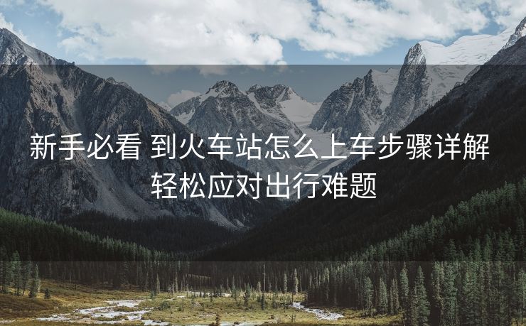 新手必看 到火車站怎么上車步驟詳解 輕松應對出行難題