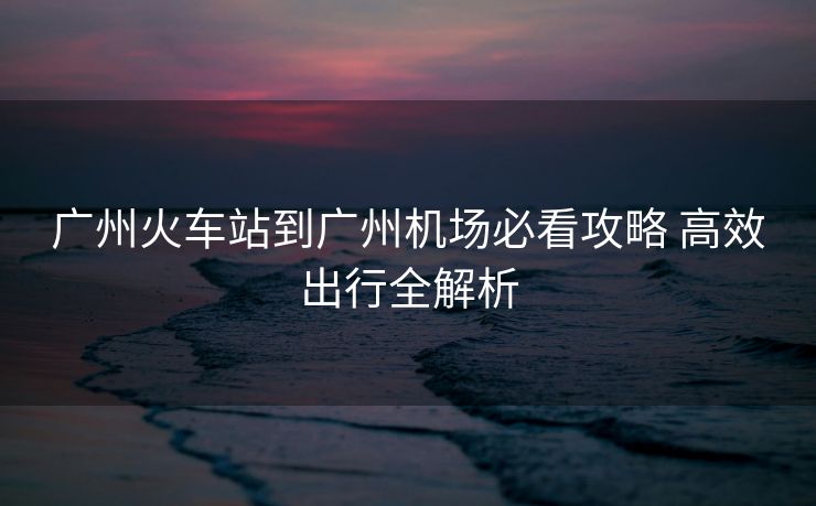 廣州火車(chē)站到廣州機(jī)場(chǎng)必看攻略 高效出行全解析