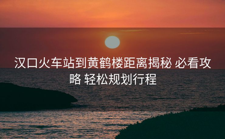 漢口火車(chē)站到黃鶴樓距離揭秘 必看攻略 輕松規(guī)劃行程