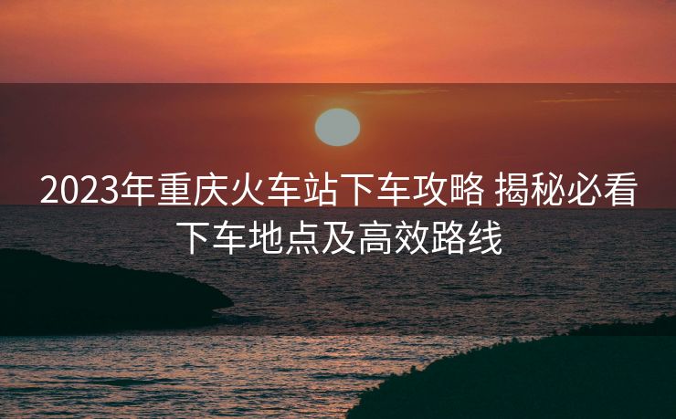 2023年重慶火車站下車攻略 揭秘必看下車地點(diǎn)及高效路線
