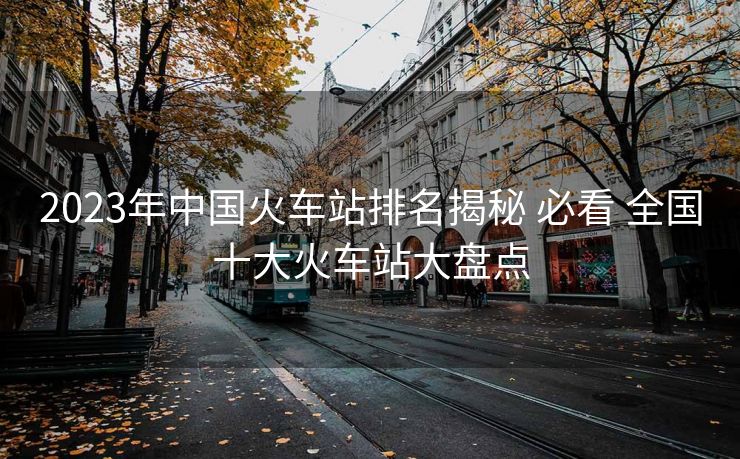 2023年中國(guó)火車(chē)站排名揭秘 必看 全國(guó)十大火車(chē)站大盤(pán)點(diǎn)