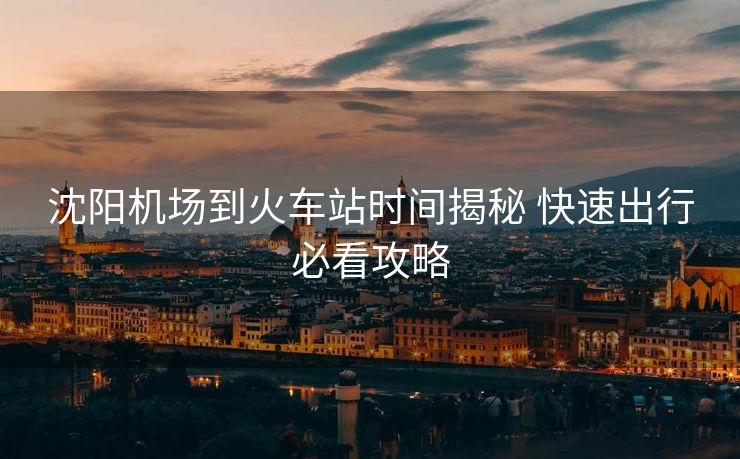 沈陽機(jī)場(chǎng)到火車站時(shí)間揭秘 快速出行必看攻略