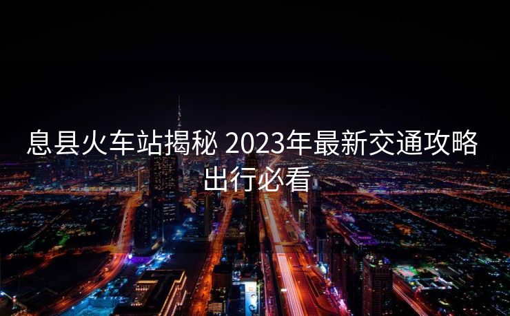 息縣火車(chē)站揭秘 2023年最新交通攻略 出行必看