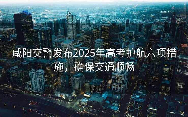 咸陽(yáng)交警發(fā)布2025年高考護(hù)航六項(xiàng)措施，確保交通順暢