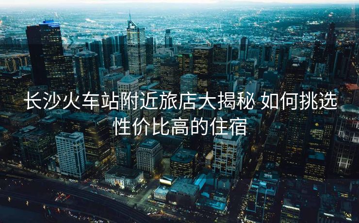 長沙火車站附近旅店大揭秘 如何挑選性價比高的住宿