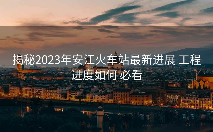 揭秘2023年安江火車站最新進(jìn)展 工程進(jìn)度如何 必看