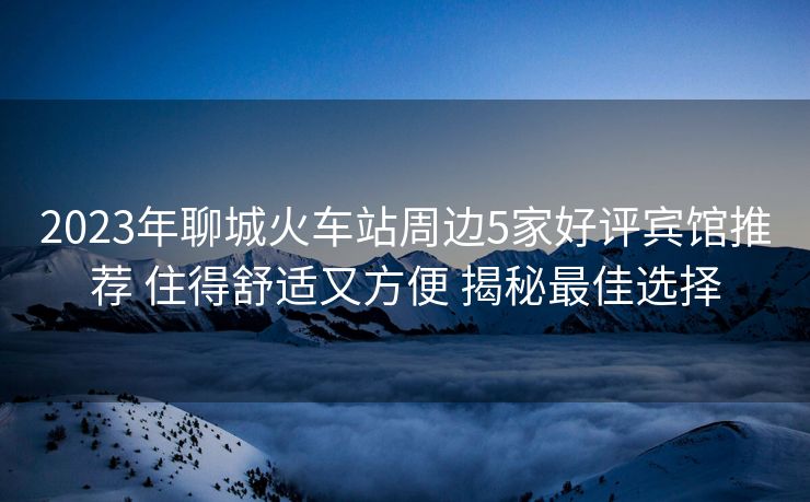 2023年聊城火車站周邊5家好評賓館推薦 住得舒適又方便 揭秘最佳選擇