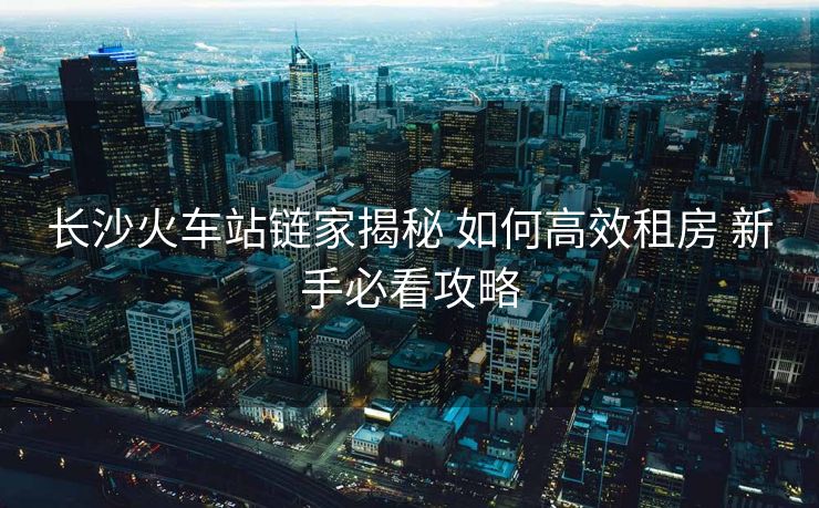 長(zhǎng)沙火車站鏈家揭秘 如何高效租房 新手必看攻略