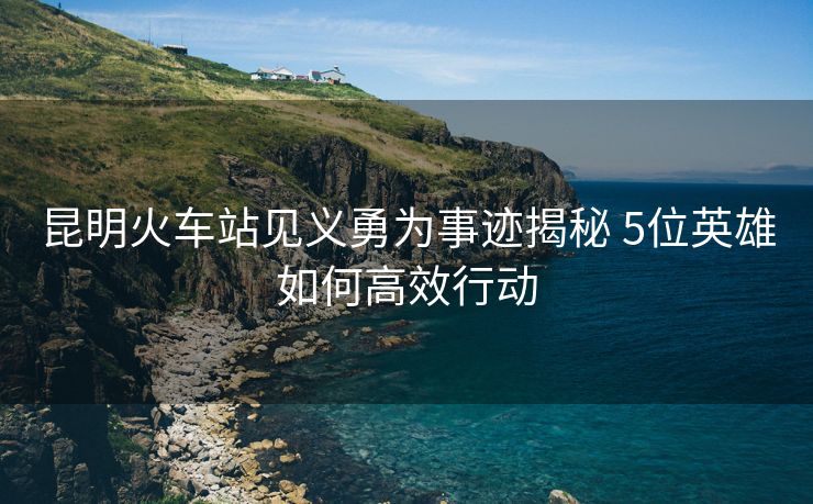 昆明火車站見(jiàn)義勇為事跡揭秘 5位英雄如何高效行動(dòng) 昆明火車站見(jiàn)義勇為事跡揭秘 5位英雄如何高效行動(dòng)