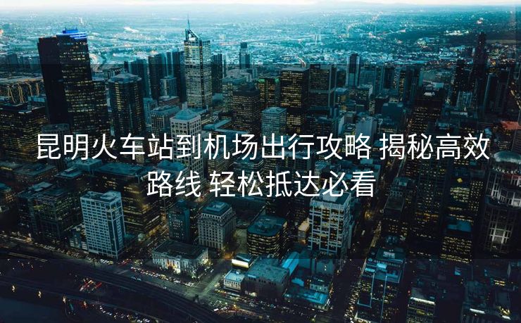 昆明火車站到機場出行攻略 揭秘高效路線 輕松抵達必看