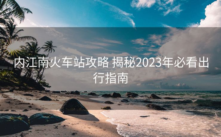 內(nèi)江南火車站攻略 揭秘2023年必看出行指南 內(nèi)江南火車站攻略 揭秘2023年必看出行指南