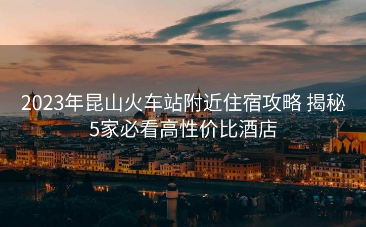 2023年昆山火車站附近住宿攻略 揭秘5家必看高性價(jià)比酒店