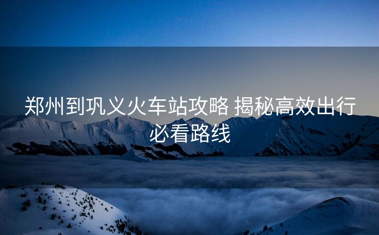 鄭州到鞏義火車站攻略 揭秘高效出行必看路線