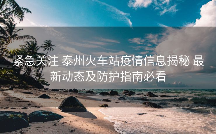 緊急關(guān)注 泰州火車站疫情信息揭秘 最新動(dòng)態(tài)及防護(hù)指南必看