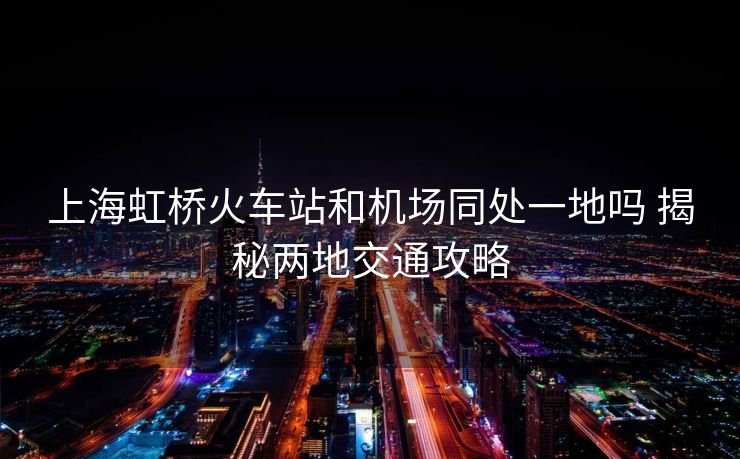上海虹橋火車站和機(jī)場同處一地嗎 揭秘兩地交通攻略