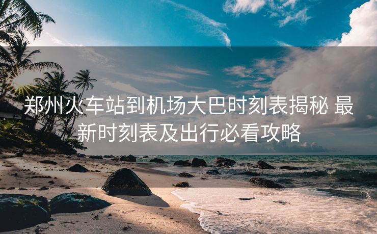 鄭州火車站到機(jī)場大巴時(shí)刻表揭秘 最新時(shí)刻表及出行必看攻略