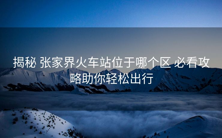 揭秘 張家界火車站位于哪個(gè)區(qū) 必看攻略助你輕松出行