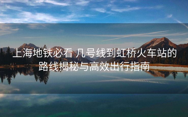 上海地鐵必看 幾號(hào)線到虹橋火車(chē)站的路線揭秘與高效出行指南
