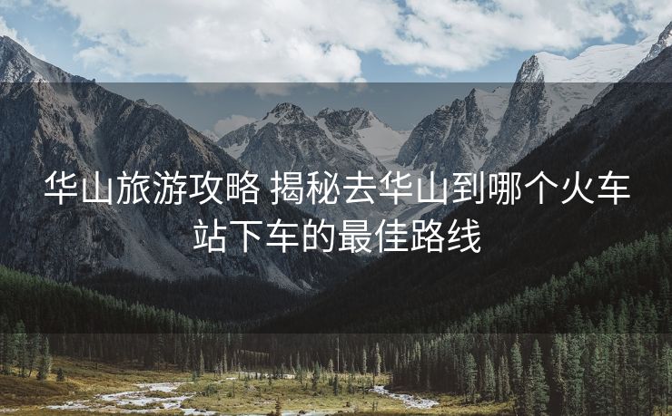華山旅游攻略 揭秘去華山到哪個火車站下車的最佳路線