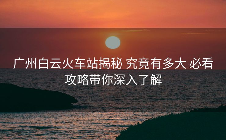 廣州白云火車站揭秘 究竟有多大 必看攻略帶你深入了解