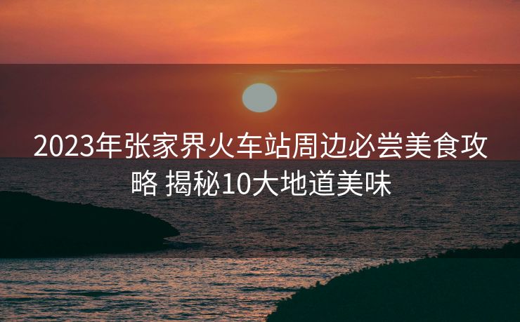 2023年張家界火車站周邊必嘗美食攻略 揭秘10大地道美味