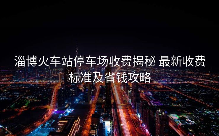淄博火車站停車場收費揭秘 最新收費標準及省錢攻略