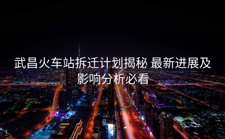 武昌火車站拆遷計(jì)劃揭秘 最新進(jìn)展及影響分析必看