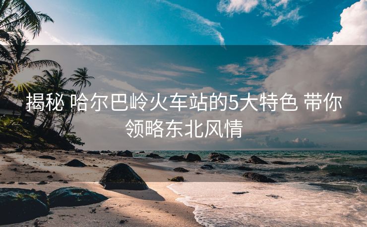 揭秘 哈爾巴嶺火車站的5大特色 帶你領(lǐng)略東北風(fēng)情