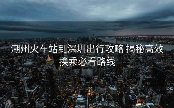 潮州火車站到深圳出行攻略 揭秘高效換乘必看路線