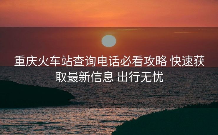 重慶火車站查詢電話必看攻略 快速獲取最新信息 出行無(wú)憂 重慶火車站查詢電話必看攻略 快速獲取最新信息 出行無(wú)憂