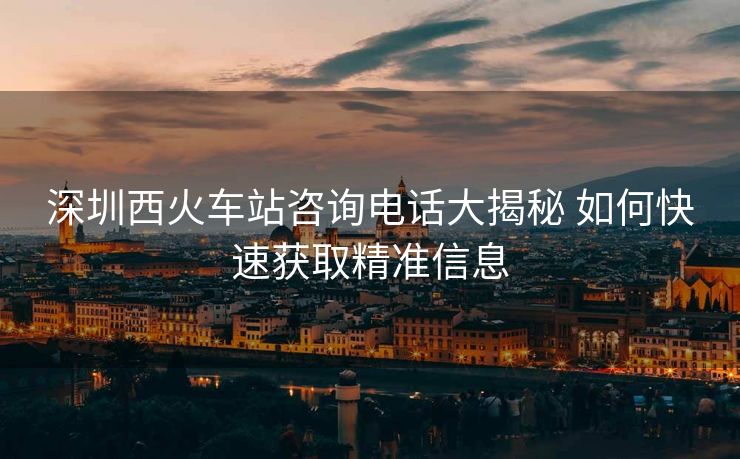 深圳西火車(chē)站咨詢(xún)電話(huà)大揭秘 如何快速獲取精準(zhǔn)信息