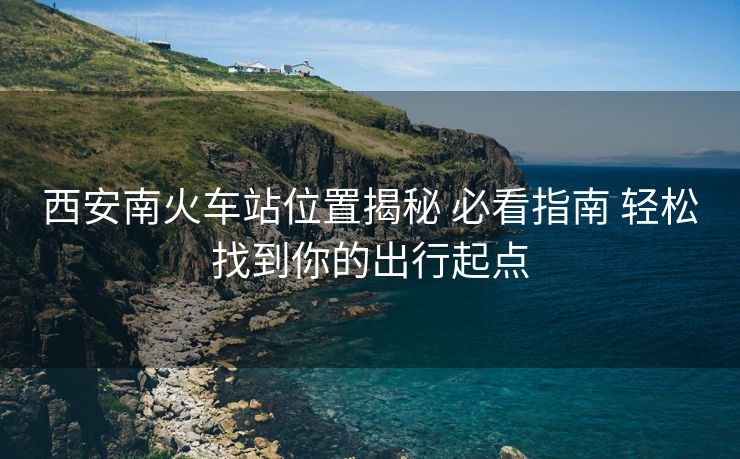 西安南火車站位置揭秘 必看指南 輕松找到你的出行起點(diǎn)