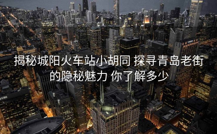 揭秘城陽(yáng)火車站小胡同 探尋青島老街的隱秘魅力 你了解多少