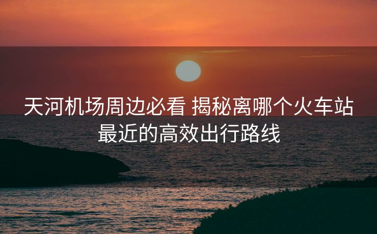天河機(jī)場(chǎng)周邊必看 揭秘離哪個(gè)火車(chē)站最近的高效出行路線