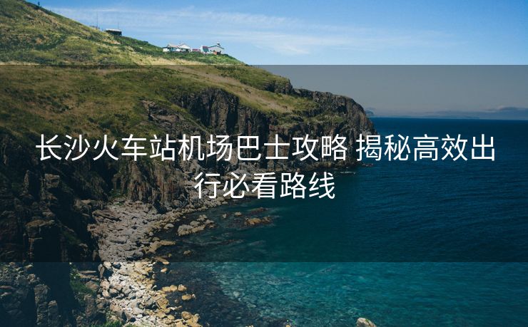 長(zhǎng)沙火車站機(jī)場(chǎng)巴士攻略 揭秘高效出行必看路線