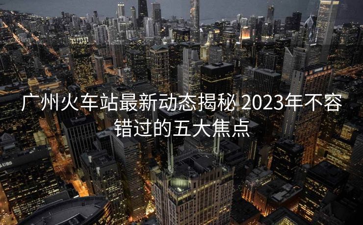 廣州火車站最新動態(tài)揭秘 2023年不容錯過的五大焦點