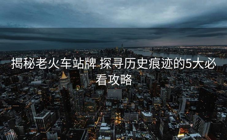 揭秘老火車站牌 探尋歷史痕跡的5大必看攻略