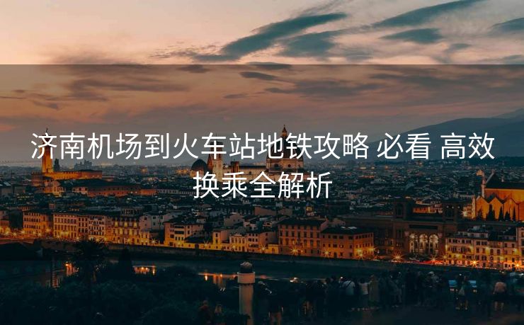 濟南機場到火車站地鐵攻略 必看 高效換乘全解析