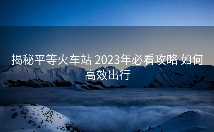 揭秘平等火車站 2023年必看攻略 如何高效出行