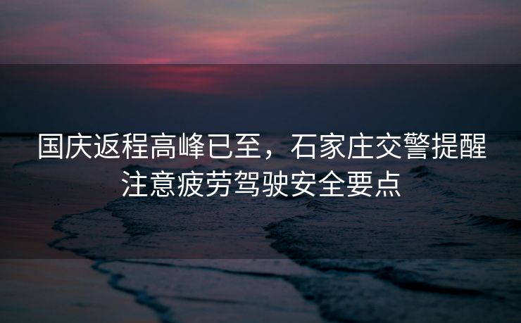 國慶返程高峰已至，石家莊交警提醒注意疲勞駕駛安全要點