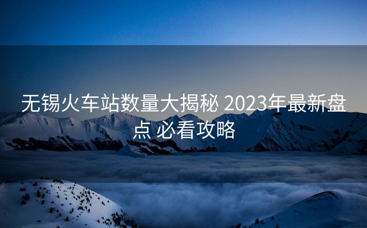 無錫火車站數(shù)量大揭秘 2023年最新盤點(diǎn) 必看攻略