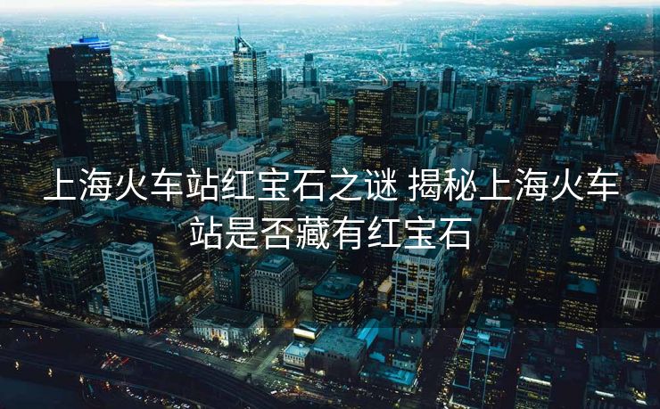 上?；疖?chē)站紅寶石之謎 揭秘上海火車(chē)站是否藏有紅寶石