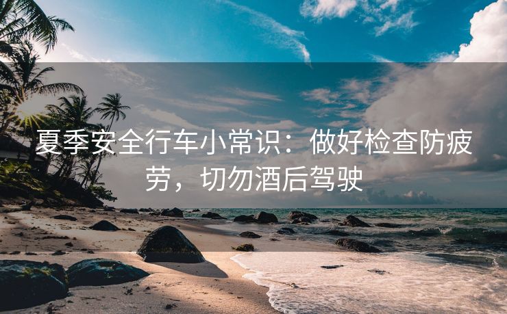 夏季安全行車小常識：做好檢查防疲勞，切勿酒后駕駛