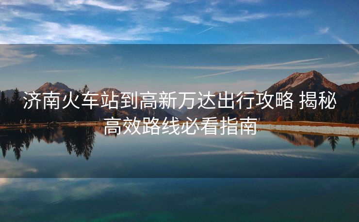 濟(jì)南火車站到高新萬達(dá)出行攻略 揭秘高效路線必看指南