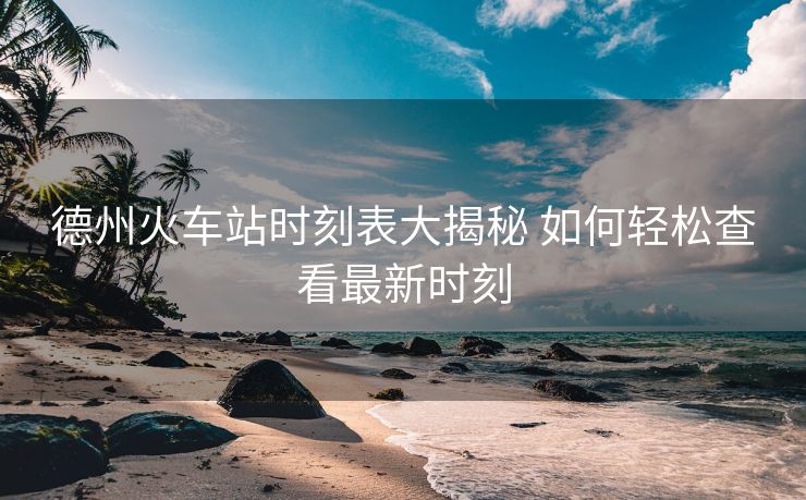 德州火車(chē)站時(shí)刻表大揭秘 如何輕松查看最新時(shí)刻