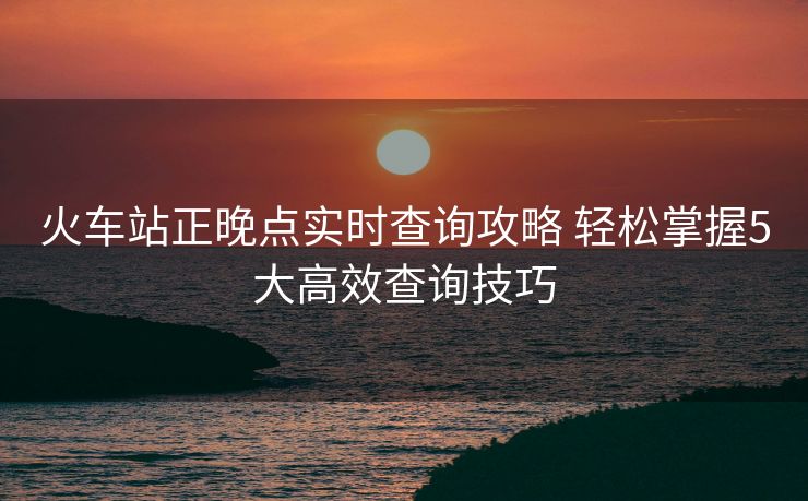 火車站正晚點(diǎn)實(shí)時查詢攻略 輕松掌握5大高效查詢技巧