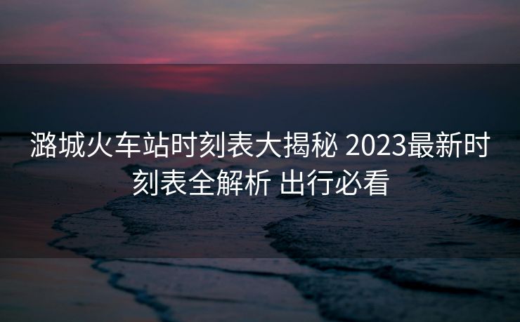 潞城火車站時刻表大揭秘 2023最新時刻表全解析 出行必看
