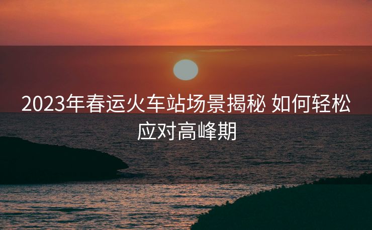2023年春運(yùn)火車站場景揭秘 如何輕松應(yīng)對(duì)高峰期