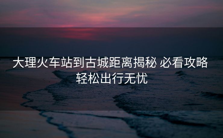 大理火車站到古城距離揭秘 必看攻略 輕松出行無憂