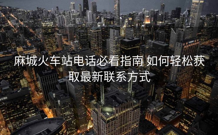 麻城火車站電話必看指南 如何輕松獲取最新聯(lián)系方式